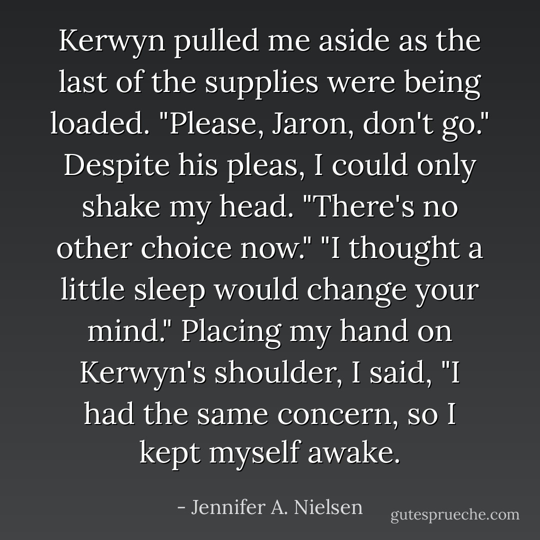 Kerwyn pulled me aside as the last of the supplies were being loaded. "Please, Jaron, don't go."<br />Despite his pleas, I could only shake my head. "There's no other choice now."<br />"I thought a little sleep would change your mind."<br />Placing my hand on Kerwyn's shoulder, I said, "I had the same concern, so I kept myself awake. - Jennifer A. Nielsen