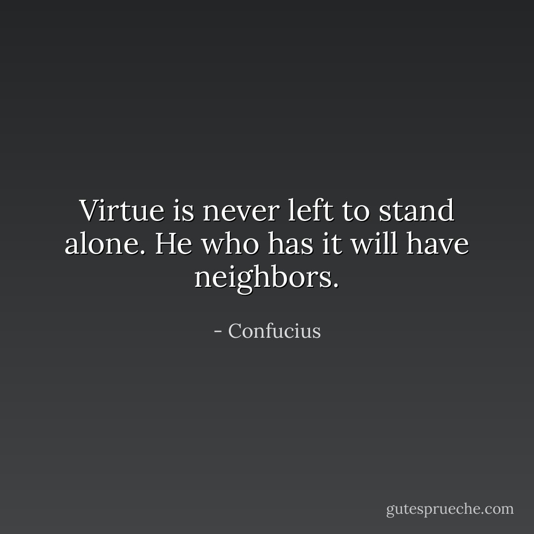 Virtue is never left to stand alone. He who has it will have neighbors. - Confucius