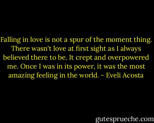 Falling in love is not a spur of the moment thing. There wasn't love at first sight as I always believed there to be. It crept and overpowered me. Once I was in its power, it was the most amazing feeling in the world. - Eveli Acosta