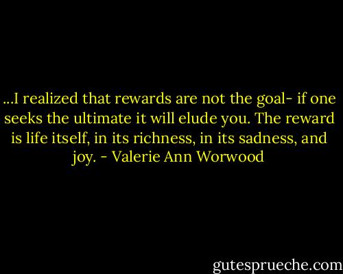 ...I realized that rewards are not the goal- if one seeks the ultimate it will elude you. The reward is life itself, in its richness, in its sadness, and joy. - Valerie Ann Worwood