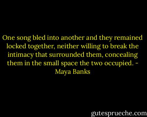 One song bled into another and they remained locked together, neither willing to break the intimacy that surrounded them, concealing them in the small space the two occupied. - Maya Banks