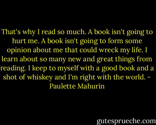 That's why I read so much. A book isn't going to hurt me. A book isn't going to form some opinion about me that could wreck my life. I learn about so many new and great things from reading. I keep to myself with a good book and a shot of whiskey and I'm right with the world. - Paulette Mahurin