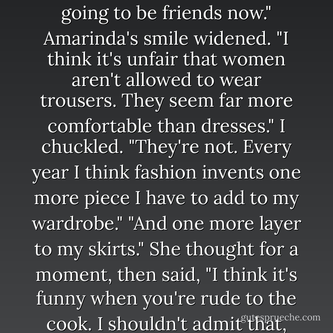 Finally I grinned and said, "I won't eat meat if it's been overcooked." She (Amarinda) glanced up at me, confused, and I added, "I thought you should know that, since we're going to be friends now."<br />Amarinda's smile widened. "I think it's unfair that women aren't allowed to wear trousers. They seem far more comfortable than dresses."<br />I chuckled. "They're not. Every year I think fashion invents one more piece I have to add to my wardrobe."<br />"And one more layer to my skirts." She thought for a moment, then said, "I think it's funny when you're rude to the cook. I shouldn't admit that, but his face turns all sorts of colors when you are and there's nothing he can do about it."<br />"He can overcook my meat. - Jennifer A. Nielsen