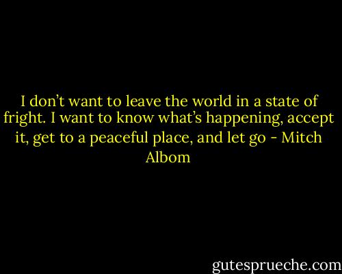 I don’t want to leave the world in a state of fright. I want to know what’s happening, accept it, get to a peaceful place, and let go - Mitch Albom