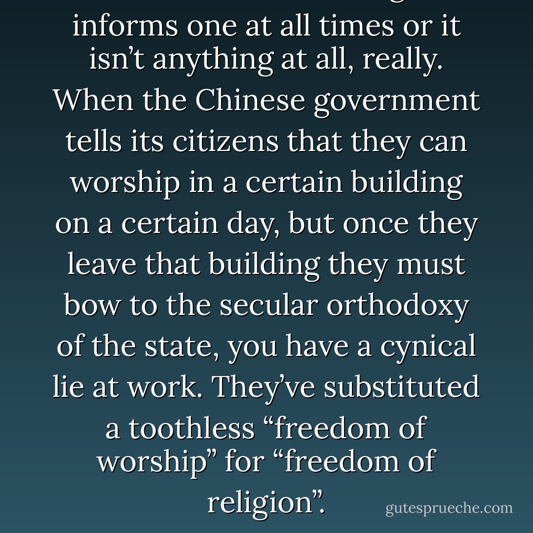 Faith is either something that informs one at all times or it isn’t anything at all, really. When the Chinese government tells its citizens that they can worship in a certain building on a certain day, but once they leave that building they must bow to the secular orthodoxy of the state, you have a cynical lie at work. They’ve substituted a toothless “freedom of worship” for “freedom of religion”. - Eric Metaxas