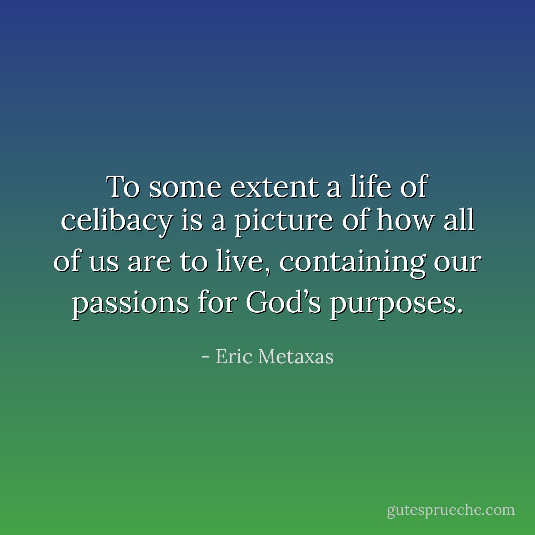To some extent a life of celibacy is a picture of how all of us are to live, containing our passions for God’s purposes. - Eric Metaxas