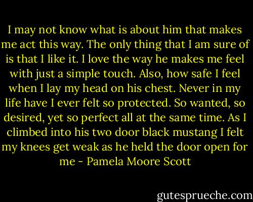 I may not know what is about him that makes me act this way. The only thing that I am sure of is that I like it.<br />I love the way he makes me feel with just a simple touch. Also, how safe I feel when I lay my head on his chest. Never in my life have I ever felt so protected.<br />So wanted, so desired, yet so perfect all at the same time.<br />As I climbed into his two door black mustang I felt my knees get weak as he held the door open for me - Pamela Moore Scott