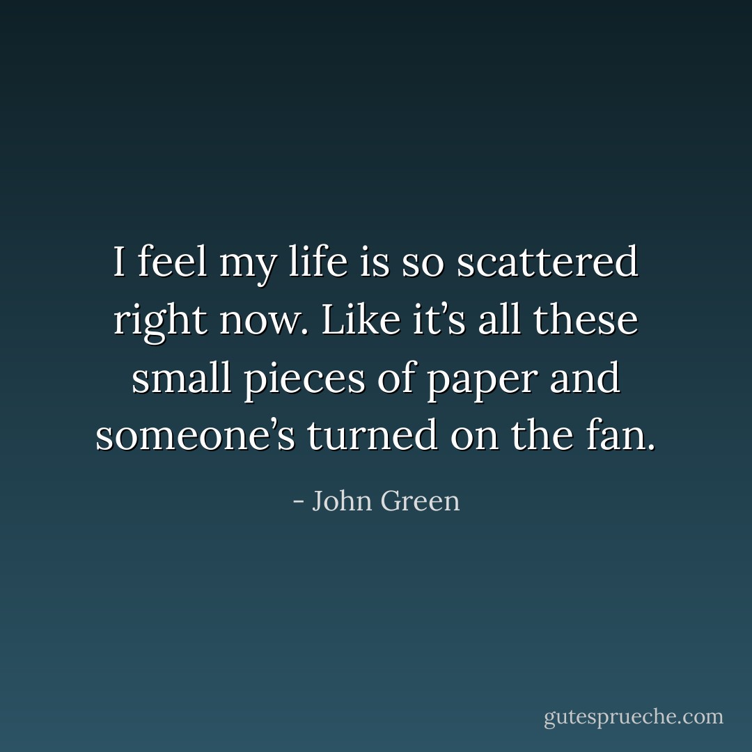 I feel my life is so scattered right now. Like it’s all these small pieces of paper and someone’s turned on the fan. - John Green