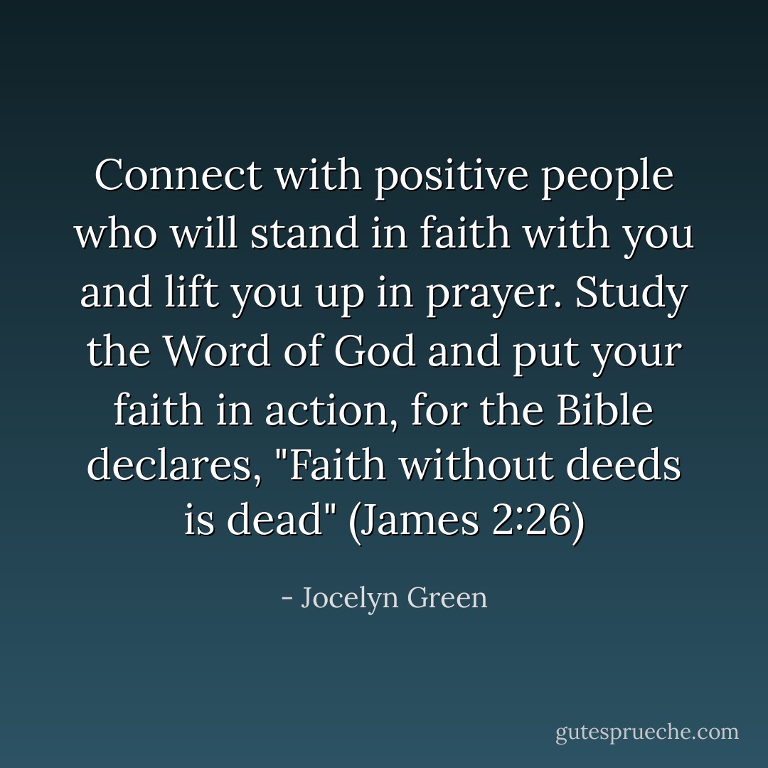 Connect with positive people who will stand in faith with you and lift you up in prayer. Study the Word of God and put your faith in action, for the Bible declares, "Faith without deeds is dead" (James 2:26) - Jocelyn Green