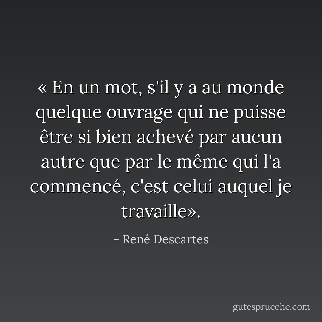 « En un mot, s'il y a au monde quelque ouvrage qui ne puisse être si bien achevé par aucun autre que par le même qui l'a commencé, c'est celui auquel je travaille». - René Descartes