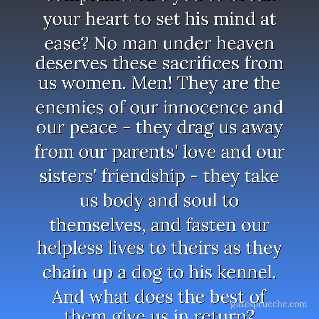 Who cares for his causes of complaint? Are you to break your heart to set his mind at ease? No man under heaven deserves these sacrifices from us women. Men! They are the enemies of our innocence and our peace - they drag us away from our parents' love and our sisters' friendship - they take us body and soul to themselves, and fasten our helpless lives to theirs as they chain up a dog to his kennel. And what does the best of them give us in return? - Wilkie Collins
