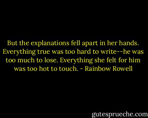 But the explanations fell apart in her hands. Everything true was too hard to write--he was too much to lose. Everything she felt for him was too hot to touch. - Rainbow Rowell