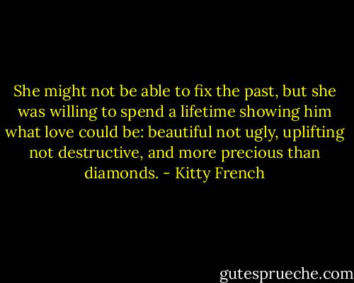 She might not be able to fix the<br />past, but she was willing to spend a<br />lifetime showing him what love could<br />be: beautiful not ugly, uplifting not<br />destructive, and more precious than<br />diamonds. - Kitty French