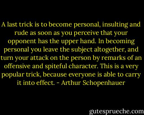 A last trick is to become personal, insulting and rude as soon as you perceive that your opponent has the upper hand. In becoming personal you leave the subject altogether, and turn your attack on the person by remarks of an offensive and spiteful character. This is a very popular trick, because everyone is able to carry it into effect. - Arthur Schopenhauer
