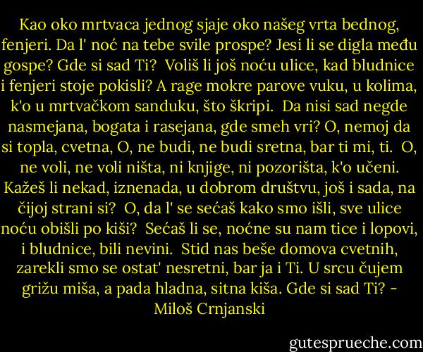 Kao oko mrtvaca jednog<br />sjaje oko našeg vrta bednog,<br />fenjeri.<br />Da l' noć na tebe svile prospe?<br />Jesi li se digla među gospe?<br />Gde si sad Ti?<br /><br />Voliš li još noću ulice,<br />kad bludnice i fenjeri stoje<br />pokisli?<br />A rage mokre parove vuku,<br />u kolima, k'o u mrtvačkom sanduku,<br />što škripi.<br /><br />Da nisi sad negde nasmejana,<br />bogata i rasejana,<br />gde smeh vri?<br />O, nemoj da si topla, cvetna,<br />O, ne budi, ne budi sretna,<br />bar ti mi, ti.<br /><br />O, ne voli, ne voli ništa,<br />ni knjige, ni pozorišta,<br />k'o učeni.<br />Kažeš li nekad, iznenada,<br />u dobrom društvu, još i sada,<br />na čijoj strani si?<br /><br />O, da l' se sećaš kako smo išli,<br />sve ulice noću obišli<br />po kiši?<br /><br />Sećaš li se, noćne su nam tice<br />i lopovi, i bludnice,<br />bili nevini.<br /><br />Stid nas beše domova cvetnih,<br />zarekli smo se ostat' nesretni,<br />bar ja i Ti.<br />U srcu čujem grižu miša,<br />a pada hladna, sitna kiša.<br />Gde si sad Ti? - Miloš Crnjanski