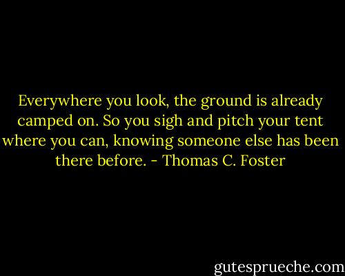 Everywhere you look, the ground is already camped on. So you sigh and pitch your tent where you can, knowing someone else has been there before. - Thomas C. Foster
