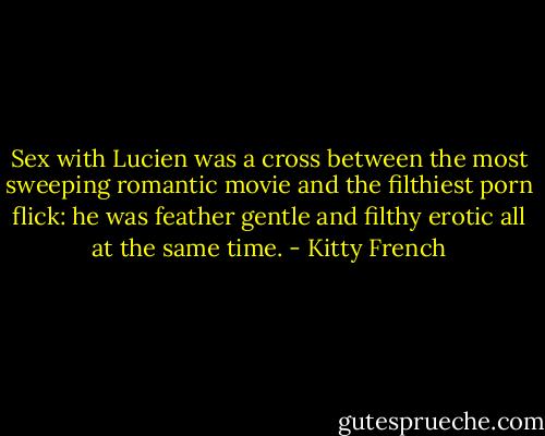 Sex with Lucien was a cross between the most sweeping romantic movie and the filthiest porn flick: he was feather gentle and filthy erotic all at the same time. - Kitty French