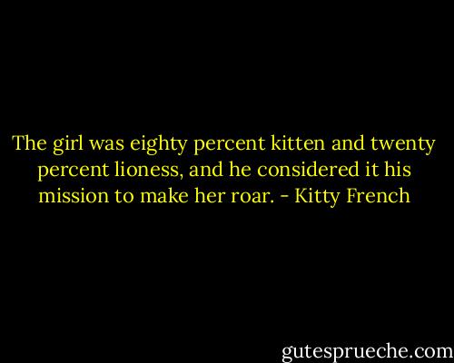 The girl was eighty percent kitten and twenty percent lioness, and he considered it his mission to make her roar. - Kitty French