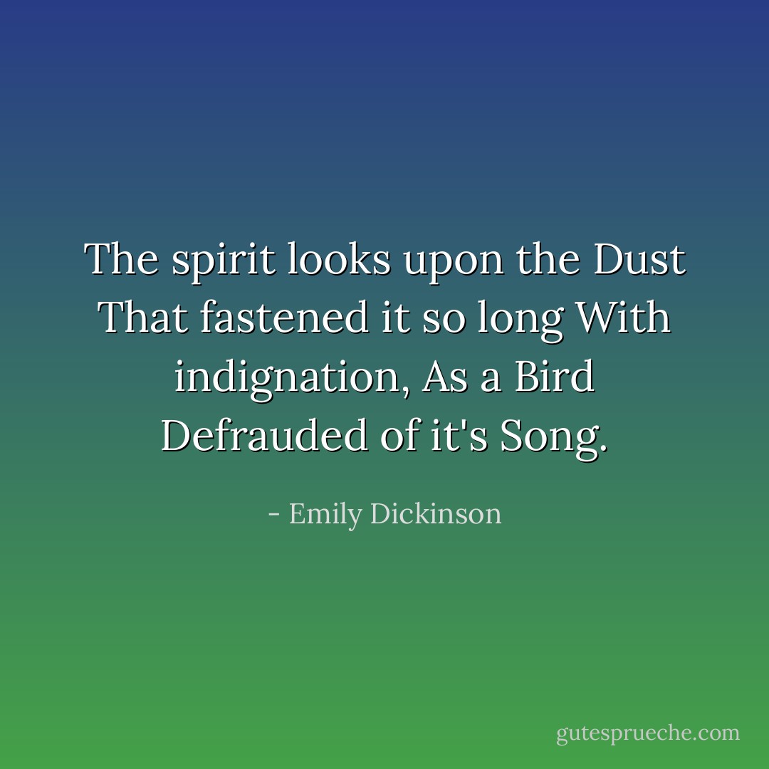 The spirit looks upon the Dust<br />That fastened it so long<br />With indignation,<br />As a Bird<br />Defrauded of it's Song. - Emily Dickinson