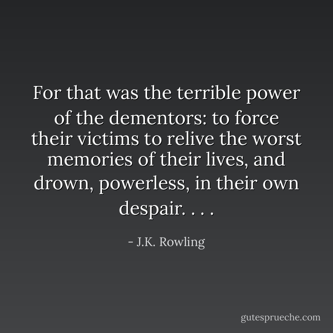 For that was the terrible power of the dementors: to force their victims to relive the worst memories of their lives, and drown, powerless, in their<br />own despair. . . . - J.K. Rowling