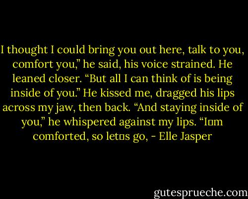 I thought I could bring you out here, talk to you, comfort you,” he said, his voice strained. He leaned closer. “But all I can think of is being inside of you.” He kissed me, dragged his lips<br />across my jaw, then back. “And staying inside of you,” he whispered against my lips. “I‟m comforted, so let‟s go, - Elle Jasper