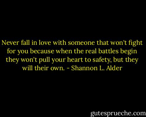 Never fall in love with someone that won't fight for you because when the real battles begin they won't pull your heart to safety, but they will their own. - Shannon L. Alder