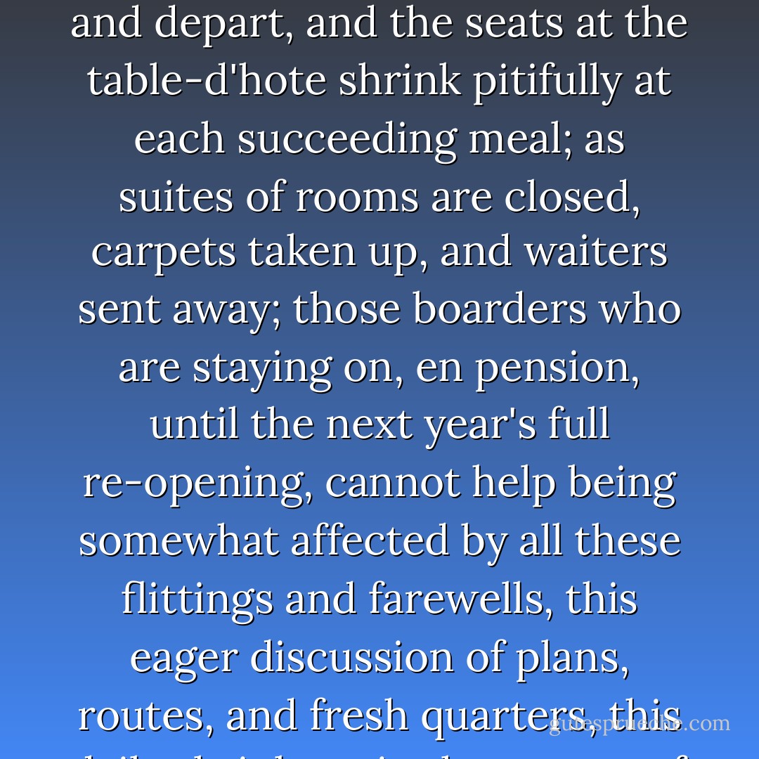 Nature's Grand Hotel has its Season, like the others. As the guests one by one pack, pay, and depart, and the seats at the table-d'hote shrink pitifully at each succeeding meal; as suites of rooms are closed, carpets taken up, and waiters sent away; those boarders who are staying on, en pension, until the next year's full re-opening, cannot help being somewhat affected by all these flittings and farewells, this eager discussion of plans, routes, and fresh quarters, this daily shrinkage in the stream of comradeship. - Kenneth Grahame