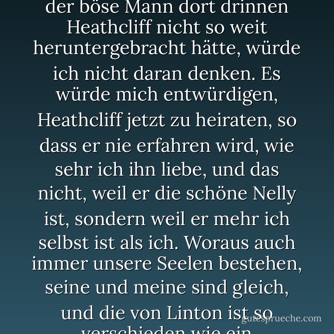 Ich habe nicht mehr Grund, Edgar Linton zu heiraten, als im Himmel zu sein, und wenn der böse Mann dort drinnen Heathcliff nicht so weit heruntergebracht hätte, würde ich nicht daran denken. Es würde mich entwürdigen, Heathcliff jetzt zu heiraten, so dass er nie erfahren wird, wie sehr ich ihn liebe, und das nicht, weil er die schöne Nelly ist, sondern weil er mehr ich selbst ist als ich. Woraus auch immer unsere Seelen bestehen, seine und meine sind gleich, und die von Linton ist so verschieden wie ein Mondstrahl vom Blitz oder Frost vom Feuer. - Emily Brontë<