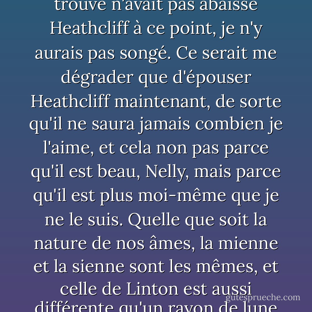 Je n'ai pas plus à épouser Edgar Linton que je n'ai à être au ciel et si le méchant homme qui s'y trouve n'avait pas abaissé Heathcliff à ce point, je n'y aurais pas songé. Ce serait me dégrader que d'épouser Heathcliff maintenant, de sorte qu'il ne saura jamais combien je l'aime, et cela non pas parce qu'il est beau, Nelly, mais parce qu'il est plus moi-même que je ne le suis. Quelle que soit la nature de nos âmes, la mienne et la sienne sont les mêmes, et celle de Linton est aussi différente qu'un rayon de lune de l'éclair ou que le givre du feu. - Emily Brontë