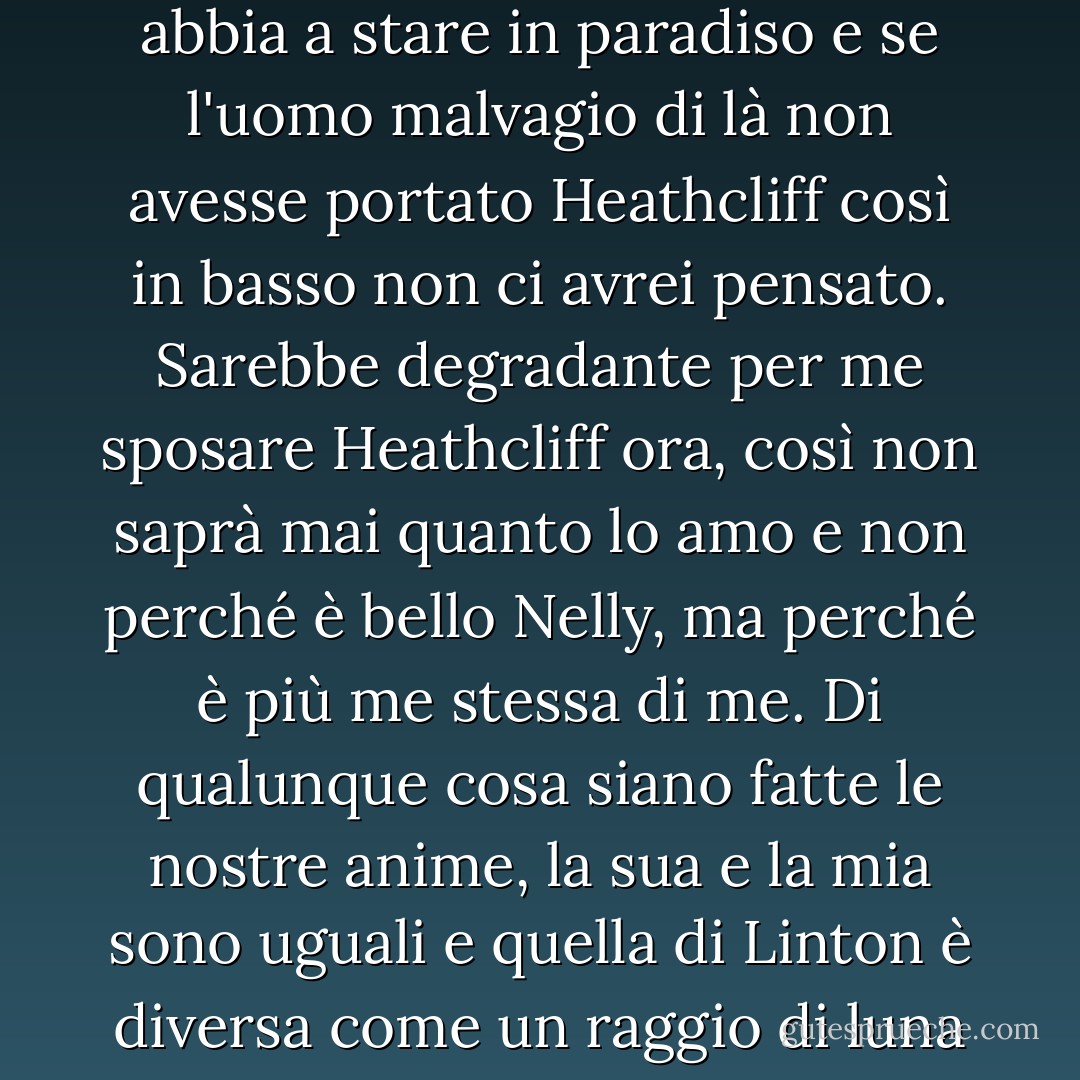 Non ho più interesse a sposare Edgar Linton di quanto non ne abbia a stare in paradiso e se l'uomo malvagio di là non avesse portato Heathcliff così in basso non ci avrei pensato. Sarebbe degradante per me sposare Heathcliff ora, così non saprà mai quanto lo amo e non perché è bello Nelly, ma perché è più me stessa di me. Di qualunque cosa siano fatte le nostre anime, la sua e la mia sono uguali e quella di Linton è diversa come un raggio di luna dal fulmine o il gelo dal fuoco. - Emily Brontë