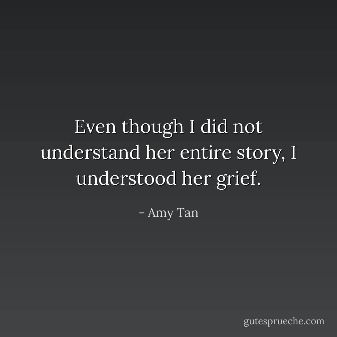 Even though I did not understand her entire story, I understood her grief. - Amy Tan