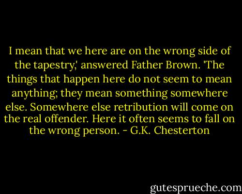 I mean that we here are on the wrong side of the tapestry,' answered Father Brown. 'The things that happen here do not seem to mean anything; they mean something somewhere else. Somewhere else retribution will come on the real offender. Here it often seems to fall on the wrong person. - G.K. Chesterton