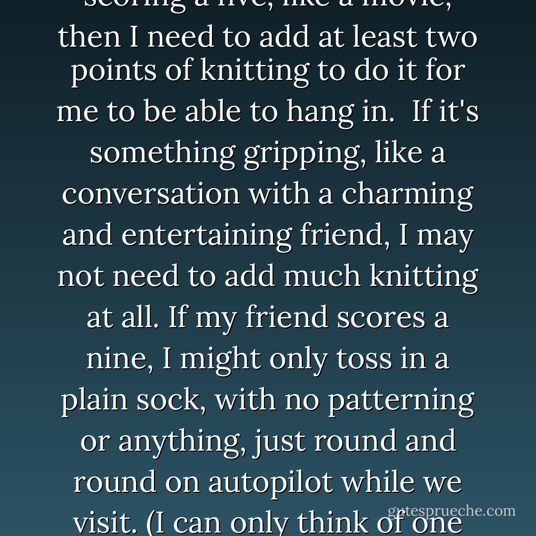 I think my personal minimum score for anything I'm thinking about doing--knitting or not--is about a seven on the interest scale. If something's scoring a five, like a movie, then I need to add at least two points of knitting to do it for me to be able to hang in.<br /><br />If it's something gripping, like a conversation with a charming and entertaining friend, I may not need to add much knitting at all. If my friend scores a nine, I might only toss in a plain sock, with no patterning or anything, just round and round on autopilot while we visit. (I can only think of one thing I do with another person that really has no room to add any sort of knitting to, but let's not discuss it here.) - Stephanie Pearl-McPhee