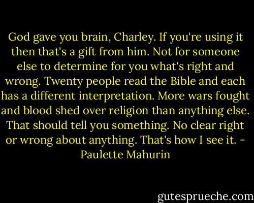 God gave you brain, Charley. If you're using it then that's a gift from him. Not for someone else to determine for you what's right and wrong. Twenty people read the Bible and each has a different interpretation. More wars fought and blood shed over religion than anything else. That should tell you something. No clear right or wrong about anything. That's how I see it. - Paulette Mahurin