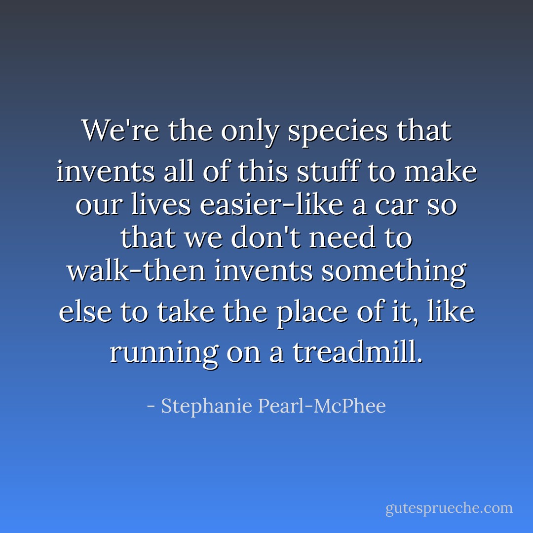 We're the only species that invents all of this stuff to make our lives easier-like a car so that we don't need to walk-then invents something else to take the place of it, like running on a treadmill. - Stephanie Pearl-McPhee