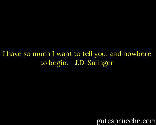 I have so much I want to tell you, and nowhere to begin. - J.D. Salinger