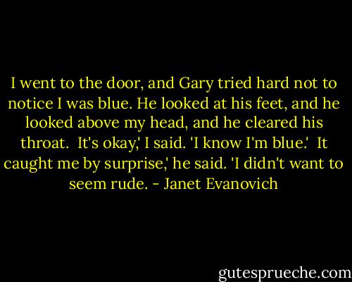 I went to the door, and Gary tried hard not to notice I was blue. He looked at his feet, and he looked above my head, and he cleared his throat.<br /><br />It's okay,' I said. 'I know I'm blue.'<br /><br />It caught me by surprise,' he said. 'I didn't want to seem rude. - Janet Evanovich