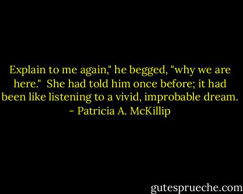 Explain to me again," he begged, "why we are here."<br /><br />She had told him once before; it had been like listening to a vivid, improbable dream. - Patricia A. McKillip