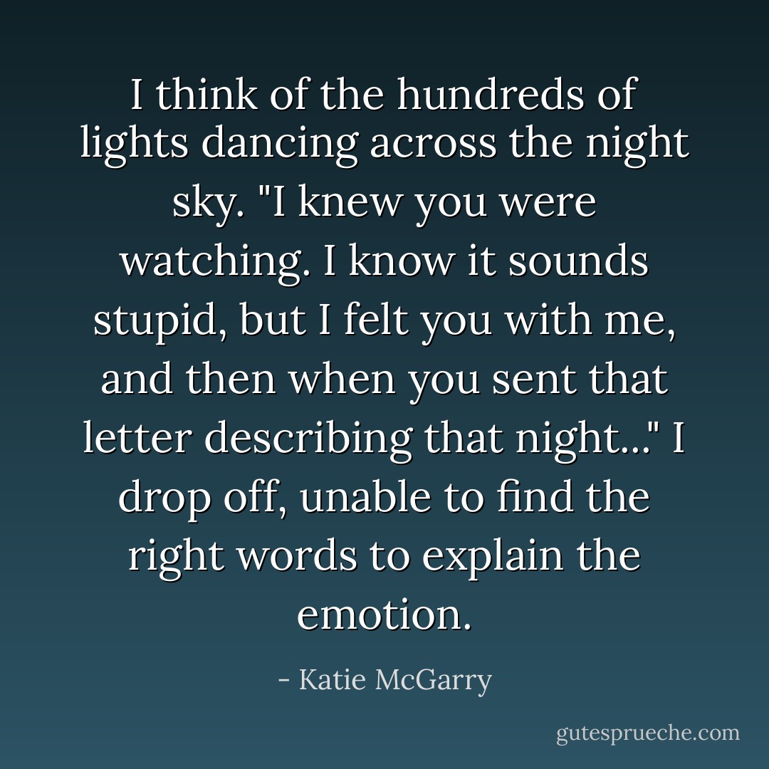 I think of the hundreds of lights dancing across the night sky. "I knew you were watching. I know it sounds stupid, but I felt you with me, and then when you sent that letter describing that night..." I drop off, unable to find the right words to explain the emotion. - Katie McGarry