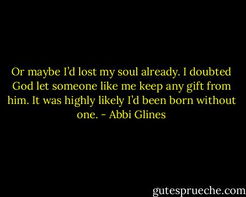 Or maybe I’d lost my soul already. I doubted God let someone like me keep any gift from him. It was highly likely I’d been born without one. - Abbi Glines