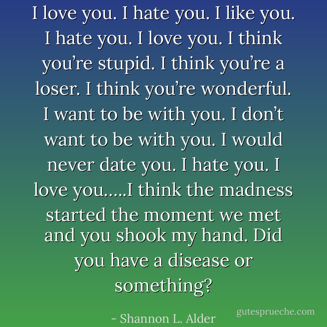 I love you. I hate you. I like you. I hate you. I love you. I think you’re stupid. I think you’re a loser. I think you’re wonderful. I want to be with you. I don’t want to be with you. I would never date you. I hate you. I love you…..I think the madness started the moment we met and you shook my hand. Did you have a disease or something? - Shannon L. Alder