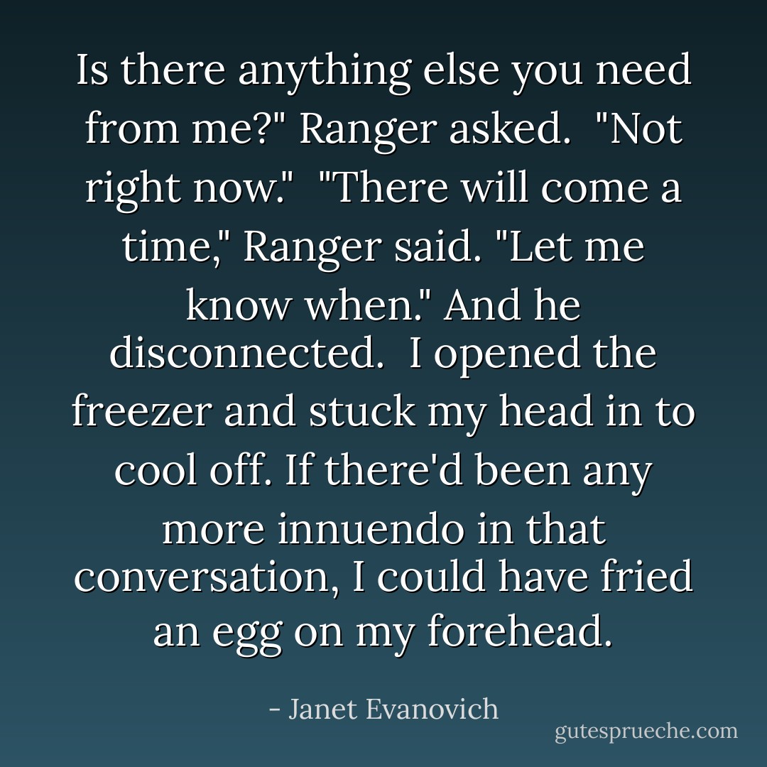 Is there anything else you need from me?" Ranger asked.<br /><br />"Not right now."<br /><br />"There will come a time," Ranger said. "Let me know when." And he disconnected.<br /><br />I opened the freezer and stuck my head in to cool off. If there'd been any more innuendo in that conversation, I could have fried an egg on my forehead. - Janet Evanovich