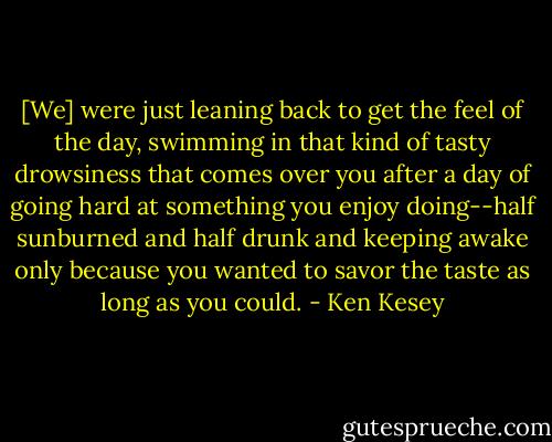 [We] were just leaning back to get the feel of the day, swimming in that kind of tasty drowsiness that comes over you after a day of going hard at something you enjoy doing--half sunburned and half drunk and keeping awake only because you wanted to savor the taste as long as you could. - Ken Kesey