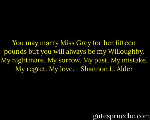 You may marry Miss Grey for her fifteen pounds but you will always be my Willoughby. My nightmare. My sorrow. My past. My mistake. My regret. My love. - Shannon L. Alder