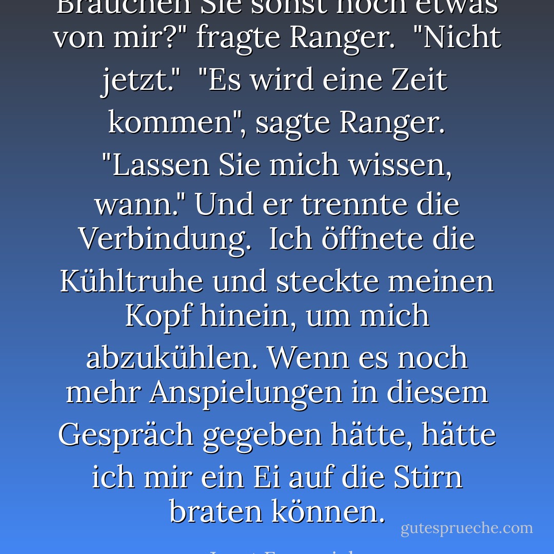 Brauchen Sie sonst noch etwas von mir?" fragte Ranger.<br /><br />"Nicht jetzt."<br /><br />"Es wird eine Zeit kommen", sagte Ranger. "Lassen Sie mich wissen, wann." Und er trennte die Verbindung.<br /><br />Ich öffnete die Kühltruhe und steckte meinen Kopf hinein, um mich abzukühlen. Wenn es noch mehr Anspielungen in diesem Gespräch gegeben hätte, hätte ich mir ein Ei auf die Stirn braten können. - Janet Evanovich<