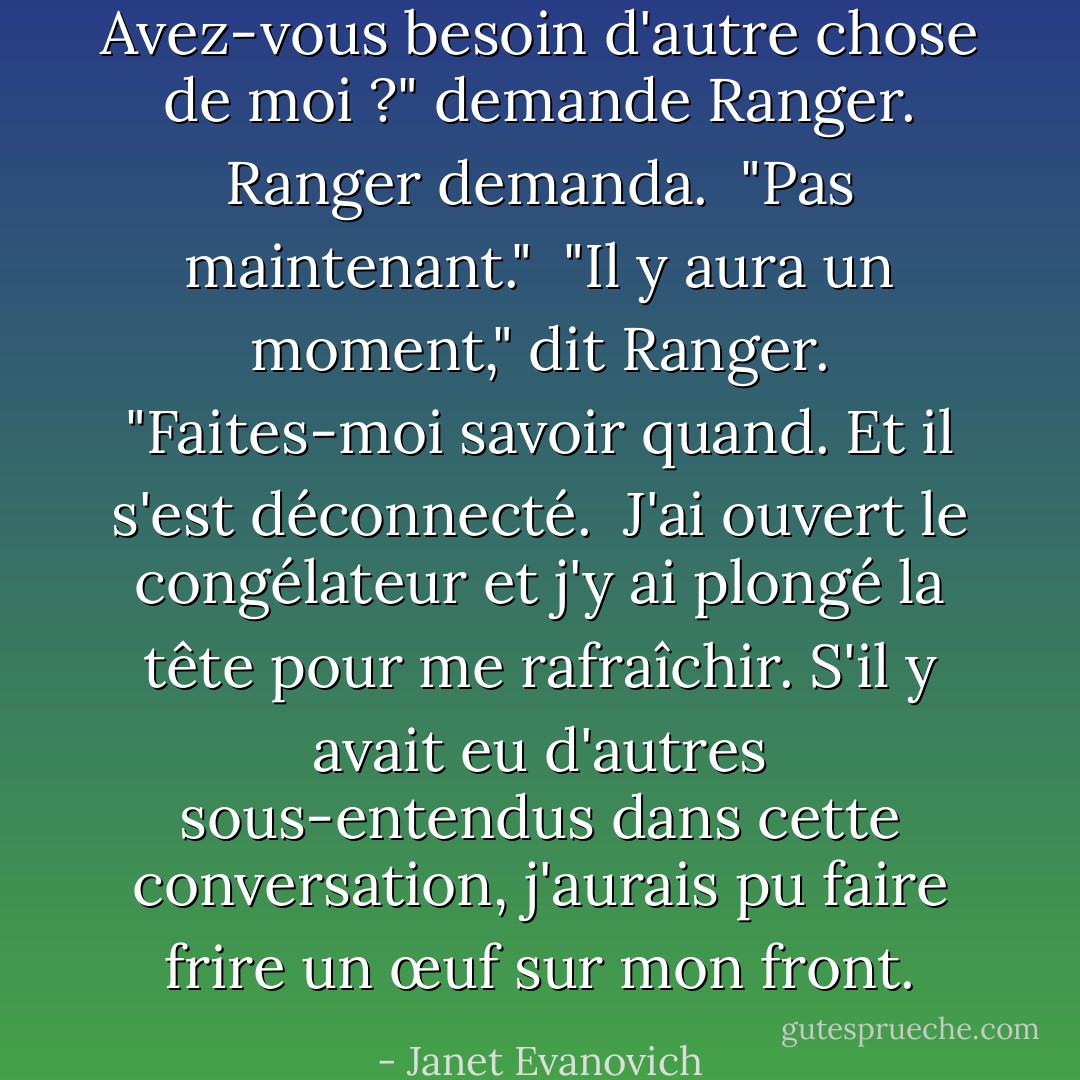 Avez-vous besoin d'autre chose de moi ?" demande Ranger. Ranger demanda.<br /><br />"Pas maintenant."<br /><br />"Il y aura un moment," dit Ranger. "Faites-moi savoir quand. Et il s'est déconnecté.<br /><br />J'ai ouvert le congélateur et j'y ai plongé la tête pour me rafraîchir. S'il y avait eu d'autres sous-entendus dans cette conversation, j'aurais pu faire frire un œuf sur mon front. - Janet Evanovich