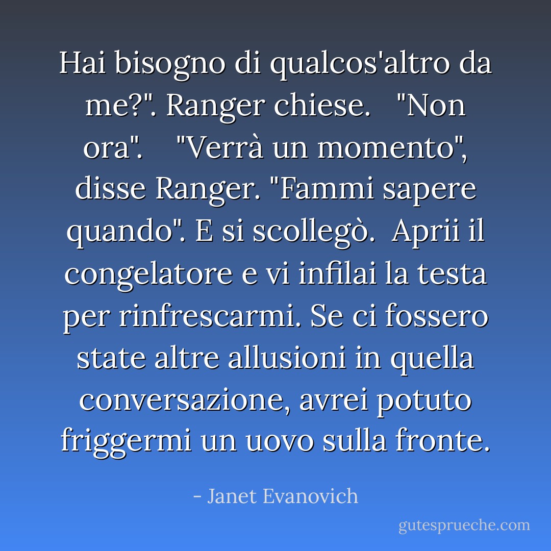 Hai bisogno di qualcos'altro da me?". Ranger chiese.<br /><br /> "Non ora". <br /><br /> "Verrà un momento", disse Ranger. "Fammi sapere quando". E si scollegò.<br /><br />Aprii il congelatore e vi infilai la testa per rinfrescarmi. Se ci fossero state altre allusioni in quella conversazione, avrei potuto friggermi un uovo sulla fronte. - Janet Evanovich