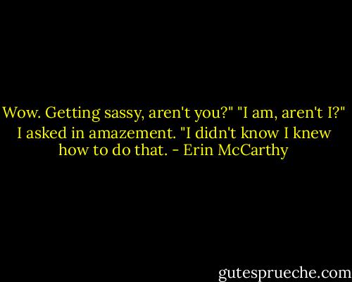 Wow. Getting sassy, aren't you?" "I am, aren't I?" I asked in amazement. "I didn't know I knew how to do that. - Erin McCarthy
