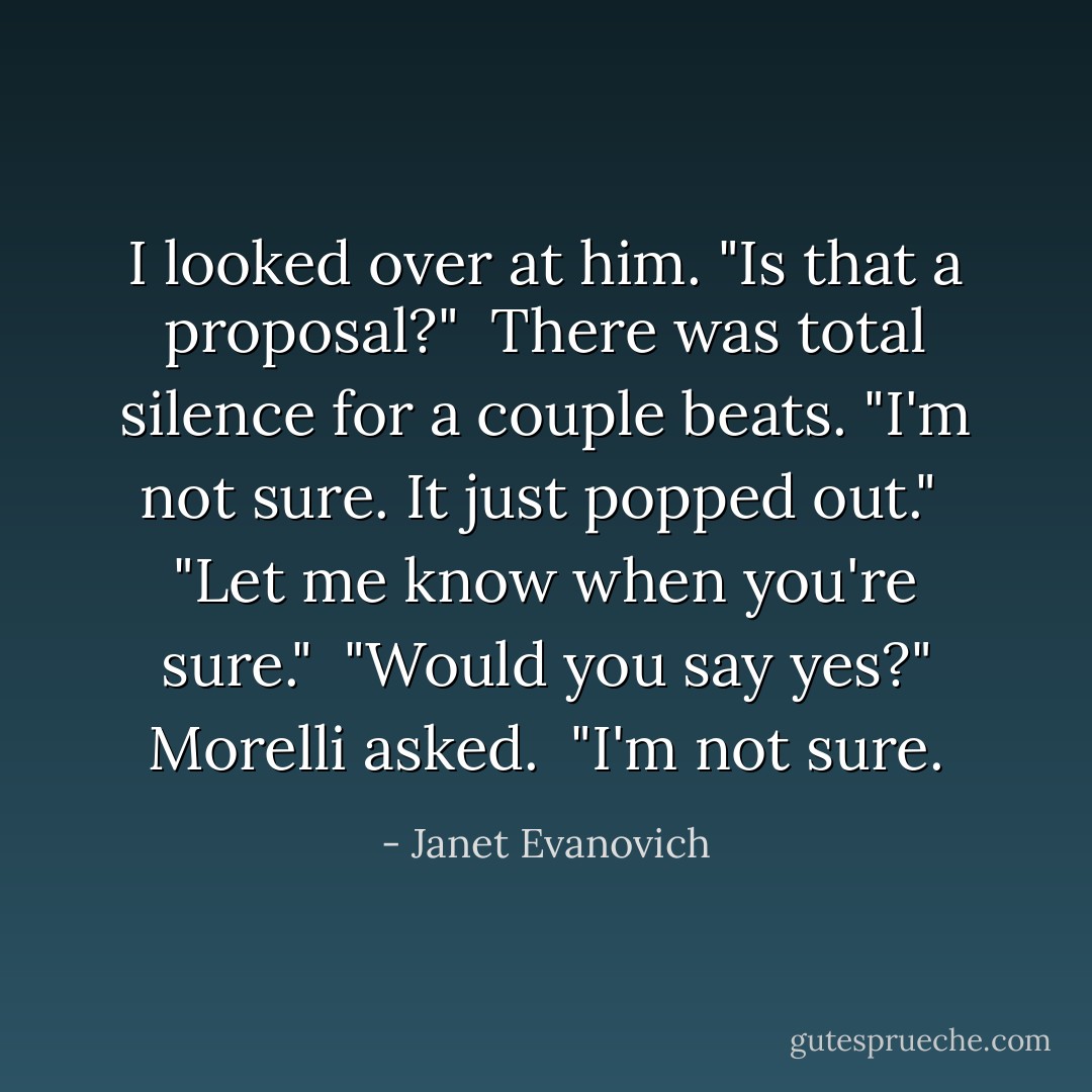 I looked over at him. "Is that a proposal?"<br /><br />There was total silence for a couple beats. "I'm not sure. It just popped out."<br /><br />"Let me know when you're sure."<br /><br />"Would you say yes?" Morelli asked.<br /><br />"I'm not sure. - Janet Evanovich