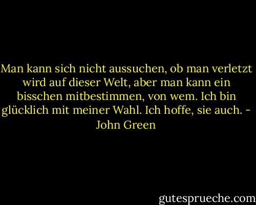 Man kann sich nicht aussuchen, ob man verletzt wird auf dieser Welt, aber man kann ein bisschen mitbestimmen, von wem. Ich bin glücklich mit meiner Wahl. Ich hoffe, sie auch. - John Green